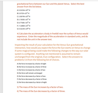 ### Gravitational Force Between Sun and Venus

Select the best answer from the list below.

A) \( 5.52234 \times 10^{2} \, \text{N} \)

B) \( 5.9729 \times 10^{3} \, \text{N} \)

C) \( 1.06749 \times 10^{38} \, \text{N} \)

D) \( 1.76392 \times 10^{3} \, \text{N} \)

E) \( 6.7785 \times 10^{2} \, \text{N} \)

F) \( 7.32869 \times 10^{3} \, \text{N} \)

G) \( 5.52234 \times 10^{6} \, \text{N} \)

### Problem 4: Calculate Freefall Acceleration Near Venus

Calculate the acceleration a body in freefall near the surface of Venus would experience. Enter the magnitude of the acceleration in standard units, and do not include the unit in the answer text.

### Inspecting the Result of Your Calculation for Venus-Sun Gravitational Interaction:

How would you expect the force the Sun exerts on Venus to change if some magical being could make the following changes to the way our solar system is configured? Anything not mentioned is assumed to remain unchanged from the original, true configuration. Select the answers to problems 5-8 from the following list of choices.

A) The force increases by a factor of eight

B) The force increases by a factor of three

C) The force increases by a factor of two

D) The force will remain unchanged

E) The force decreases by a factor of two

F) The force decreases by a factor of three

G) The force decreases by a factor of eight

### Specific Scenarios:

5) The mass of the Sun increases by a factor of two.

6) The mass of the Sun decreases by a factor of three.