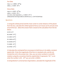 ### Sun and Venus Orbital Mechanics

#### Sun Data
- **Mass, \( m_s \)**: \( 1.98855 \times 10^{30} \) kg
- **Radius, \( r_s \)**: \( 6.9634 \times 10^8 \) m

#### Venus Data
- **Mass, \( m_v \)**: \( 4.8675 \times 10^{24} \) kg
- **Radius, \( r_v \)**: \( 6.0518 \times 10^6 \) m
- **Sun-Venus Mean Separation, \( r_{vs} \)**: \( 1.08159 \times 10^{11} \) m
- **Orbital Period, \( t_0 \)**: 224.701 Earth days

#### Questions

1. **Orbital Speed Calculation**  
   Using the orbital period and the mean center-to-center distance of the planet from the Sun, calculate the orbital speed of Venus as it traces out its annual circle around the Sun. Select the answer that’s closest to the calculation from the list below.

   A) 5571.14 \(\frac{m}{s}\)   
   B) 3.52005 \(\times 10^4 \frac{m}{s}\)  
   C) 2.10027 \(\times 10^6 \frac{m}{s}\)  
   D) 1.26016 \(\times 10^6 \frac{m}{s}\)  
   E) 3.02439 \(\times 10^6 \frac{m}{s}\)  
   F) 3.50045 \(\times 10^4 \frac{m}{s}\)  
   G) 2.97853 \(\times 10^4 \frac{m}{s}\)  

2. **Centripetal Force Calculation**  
   Calculate the centripetal force necessary to hold Venus in its stable, constant-speed orbit. Enter the magnitude of the force in standard units, and do not include the unit in the answer text. Also, you can enter numbers in scientific notation using the convention that the capital letter E represents “10^”, so to enter the number 1.234 × 10^23 you can write 1.234E23.

3. **Gr