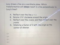 Lucy draws a line on a coordinate plane. Which
transformation will always result in a line perpendicular to
Lucy's lines?
A. Reflect over the line y = x
B. Rotate 270° clockwise around the origin
C. Reflect over the x-axis, and then reflect over the
у axis
D. Dilate by a factor of 2 with the origin as the
С.
center of dilation
O A
C
