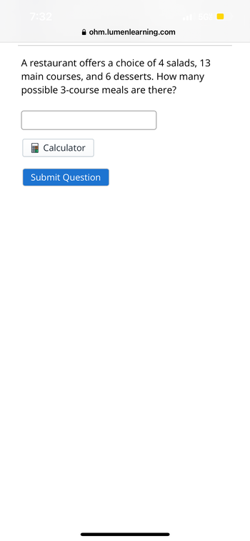 7:32
ohm.lumenlearning.com
Calculator
A restaurant offers a choice of 4 salads, 13
main courses, and 6 desserts. How many
possible 3-course meals are there?
5G
Submit Question