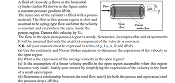 A fluid of viscosity μ flows in the horizontal
cylinder (radius R) shown in the figure under
a constant pressure gradient dP/dx.
The inner core of the cylinder is filled with a porous
material. The flow in this porous region is slow and
assumed to be a plug-type flow such that the velocity
is constant and everywhere the same inside the
porous region. Denote this velocity by Uo.
The flow in the open (non-porous) region is steady, Newtonian, incompressible and axisymmetric.
It will be assumed that only the axial (x) component of the velocity is non-zero.
Flow
Open
flow
Porous
αR
media flow
R
X
N.B. All your answers must be expressed in terms of μ, Uo, a, R and dp/dx.
(a) Use the continuity and Navier-Stokes equations to determine the expression of the velocity in
the open region.
(b) What is the expression of the average velocity in the open region?
(c) Is the assumption of a linear velocity profile in the open region acceptable when this region
becomes very small. Justify your answer by simplifying the expression of the velocity in the limit
of a small open region.
(d) Determine a relationship between the total flow rate Q (in both the porous and open areas) and
the pressure drop (-dP/dx).