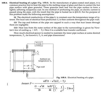 10B.8. Electrical heating of a pipe (Fig. 10B.8). In the manufacture of glass-coated steel pipes, it is
common practice first to heat the pipe to the melting range of glass and then to contact the hot
pipe surface with glass granules. These granules melt and wet the pipe surface to form a
tightly adhering nonporous coat. In one method of preheating the pipe, an electric current is
passed along the pipe, with the result that the pipe is heated (as in §10.2). For the purpose of
this problem make the following assumptions:
(i) The electrical conductivity of the pipe k, is constant over the temperature range of in-
terest. The local rate of electrical heat production S, is then uniform throughout the pipe wall.
(ii) The top and bottom of the pipe are capped in such a way that heat losses through
them are negligible.
(iii) Heat loss from the outer surface of the pipe to the surroundings is given by New-
ton's law of cooling:q,h(T,T). Here h is a suitable heat transfer coefficient.
How much electrical power is needed to maintain the inner pipe surface at some desired
temperature, T., for known k, T., h, and pipe dimensions?
Answer: P
Power
supply
Ambient air
temperature T
Pipe wall
Fig. 10B.8. Electrical heating of a pipe.
TR(1 KLT, T₁)
(1-k²)R (KR)²
2h
R³ [(1-1)-2 Ink]
4k