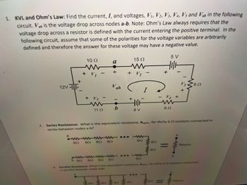 1. KVL and Ohm's Law: Find the current, I, and voltages, V₁, V2, V3, V4, Vs and Vab in the following
circuit. Vab is the voltage drop across nodes a-b. Note: Ohm's Law always requires that the
voltage drop across a resistor is defined with the current entering the positive terminal. In the
following circuit, assume that some of the polarities for the voltage variables are arbitrarily
defined and therefore the answer for these voltage may have a negative value.
5 V
2.
12V
+
a
10 Ω
+ V₁
69
+ VS T
www
11 Ω
60
a
+
6.0
DE
Vab
b
+ V2
(1
+
wwwwww... W
60
65
15 Ω
HIF
8 V
Series Resistance: What is the equivalent resistance, Requiv, for thirty 62 resistors connected in
series between nodes a-b?
CALA
602
60
+
- V4 +
60
892
b 60 60 6.0 602
602
3. Parallel Resistance: What is the equivalent resistance, R for thirty 6 resistors connected
in parallel between nodes a-b?
V3 6Ω
+
= Requiv
W