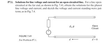 P7.1. Solutions for line voltage and current for an open-circuited line. For a line open-
circuited at the far end, as shown in Fig. 7.41, obtain the solutions for the phasor
line voltage and current, and sketch the voltage and current standing-wave pat-
terns, as in Fig. 7.4.
FIGURE 7.41
For Problem P7.1.
Zo, B
Open
Circuit
+
d
d = 0