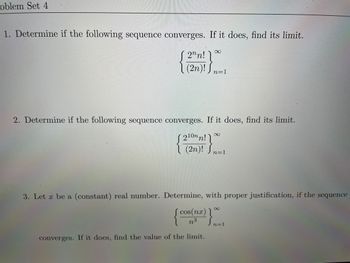 oblem Set 4
1. Determine if the following sequence converges. If it does, find its limit.
[ 2n!
(2n)! Sn=1
∞
2. Determine if the following sequence converges. If it does, find its limit.
210nn!
{* (2n)!
(2n)! Sn=1
converges. If it does, find the value of the limit.
∞
3. Let x be a (constant) real number. Determine, with proper justification, if the sequence
{ }
cos(nx)
n
8
n=1