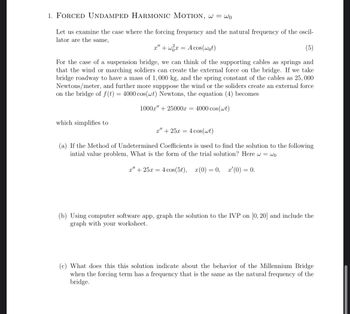 1. FORCED UNDAMPED HARMONIC MOTION, w = wo
Let us examine the case where the forcing frequency and the natural frequency of the oscil-
lator are the same,
x" + x =
A cos(wot)
For the case of a suspension bridge, we can think of the supporting cables as springs and
that the wind or marching soldiers can create the external force on the bridge. If we take
bridge roadway to have a mass of 1,000 kg, and the spring constant of the cables as 25,000
Newtons/meter, and further more supppose the wind or the soliders create an external force
on the bridge of f(t) = 4000 cos(wt) Newtons, the equation (4) becomes
which simplifies to
1000x" +25000x = 4000 cos(wt)
x" + 25x= 4 cos(wt)
(a) If the Method of Undetermined Coefficients is used to find the solution to the following
intial value problem, What is the form of the trial solution? Here w= wo
x" 25x4 cos(5t), x(0) = 0, x'(0) = 0.
(b) Using computer software app, graph the solution to the IVP on [0, 20] and include the
graph with your worksheet.
(c) What does this this solution indicate about the behavior of the Millennium Bridge
when the forcing term has a frequency that is the same as the natural frequency of the
bridge.