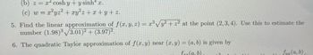 (b) z = x cosh y+ysinh x.
(c) w = x²yz² + xy²z+x+y+z.
5. Find the linear approximation of f(x, y, z) = x³ √y² + z² at the point (2, 3, 4). Use this to estimate the
number (1.98)3√3.01)² + (3.97)².
6. The quadratic Taylor approximation of f(x, y) near (x, y) = (a, b) is given by
frr (a,b)
2
fyy (a, b)