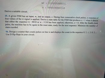 w2: 1110101000111
z: 0000100001110
Derive a suitable circuit.
15. A given FSM has an input, w, and an output, z. During four consecutive clock pulses, a sequence of
four values of the w signal is applied. Derive a state table for the FSM that produces z = 1 when it detects
that either the sequence w: 0010 or w: 1110 has been applied; otherwise, z = 0. After the fourth clock
pulse, the machine has to be again in the reset state, ready for the next sequence. Minimize the number of
states needed.
16. Design a counter that counts pulses on line w and displays the count in the sequence 0, 2, 1, 3, 0, 2,....
Use D flip-flops in your circuit.