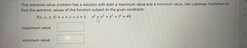 This extreme value problem has a solution with both a maximum value and a minimum value. Use Lagrange multipliers to
find the extreme values of the function subject to the given constraint.
f(x, y, z, t) = x + y + z+t; x²
maximum value
minimum value
y²+z2+t249
W