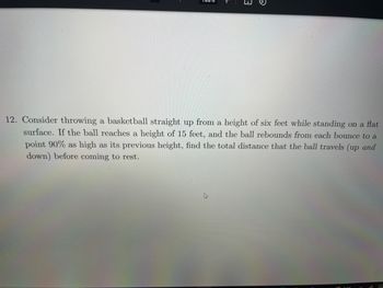 →
12. Consider throwing a basketball straight up from a height of six feet while standing on a flat
surface. If the ball reaches a height of 15 feet, and the ball rebounds from each bounce to a
point 90% as high as its previous height, find the total distance that the ball travels (up and
down) before coming to rest.