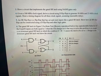 3. Show a circuit that implements the gated SR latch using NAND gates only
4. Given a 100-MHz clock signal, derive a circuit using D flip-flops to generate 50-MHz and 25-MHz clock
signals. Draw a timing diagram for all three clock signals, assuming reasonable delays.
5. An SR flip-flop is a flip-flop that has set and reset inputs like a gated SR latch. Show how an SR flip-
flop can be constructed using a D flip-flop and other logic gates.
6. The gated SR latch in Figure 5.5a (from Text (Brown), reproduced below) has unpredictable behavior if
the S and R inputs are both equal to 1 when the Clk changes to 0. One way to solve this problem is to create
a set-dominant gated SR latch in which the condition S = R = 1 causes the latch to be set to 1. Design a set-
dominant gated SR latch and show the circuit.
DT
R
Clk
S
Clk
R
0
R'
(a) Circuit
CIK S R
0
1
1
1
1
X
0
0
1
1
X
0
1
0
1
Q(1+1)
Q(1) (no change)
Q(1) (no change)
0
1
X
(b) Characteristic table
7: