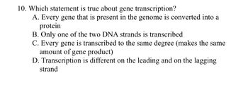 10. Which statement is true about gene transcription?
A. Every gene that is present in the genome is converted into a
protein
B. Only one of the two DNA strands is transcribed
C. Every gene is transcribed to the same degree (makes the same
amount of gene product)
D. Transcription is different on the leading and on the lagging
strand