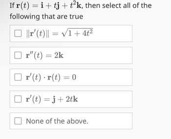 If r(t) = i + tj + t²k, then select all of the
following that are true
□ ||r' (t)|| = √1+ 4t²
r"(t) = 2k
r' (t) r(t) = 0
r'(t) = j + 2tk
None of the above.