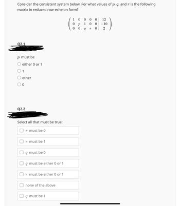 Consider the consistent system below. For what values of p, q, and r is the following
matrix in reduced row-echelon form?
Q2.1
p must be
either 0 or 1
1
other
0
Q2.2
Select all that must be true:
r must be 0
r must be 1
g must be 0
q must be either 0 or 1
must be either 0 or 1
none of the above
q must be 1
10000
12
0
Р 1
009
00-10
r 0 2