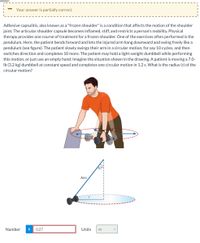 Your answer is partially correct.
Adhesive capsulitis, also known as a "frozen shoulder" is a condition that affects the motion of the shoulder
joint. The articular shoulder capsule becomes inflamed, stiff, and restricts a person's mobility. Physical
therapy provides one course of treatment for a frozen shoulder. One of the exercises often performed is the
pendulum. Here, the patient bends forward and lets the injured arm hang downward and swing freely like a
pendulum (see figure). The patient slowly swings their arm in a circular motion, for say 10 cycles, and then
switches direction and completes 10 more. The patient may hold a light-weight dumbbell while performing
this motion, or just use an empty hand. Imagine the situation shown in the drawing. A patient is moving a 7.0-
Ib (3.2 kg) dumbbell at constant speed and completes one circular motion in 1.2 s. What is the radius (r) of the
circular motion?
47°1
Arm
Number
i
0.27
Units
m
