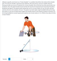 Adhesive capsulitis, also known as a "frozen shoulder" is a condition that affects the motion of the shoulder
joint. The articular shoulder capsule becomes inflamed, stiff, and restricts a person's mobility. Physical
therapy provides one course of treatment for a frozen shoulder. One of the exercises often performed is the
pendulum. Here, the patient bends forward and lets the injured arm hang downward and swing freely like a
pendulum (see figure). The patient slowly swings their arm in a circular motion, for say 10 cycles, and then
switches direction and completes 10 more. The patient may hold a light-weight dumbbell while performing
this motion, or just use an empty hand. Imagine the situation shown in the drawing. A patient is moving a 7.0-
Ib (3.2 kg) dumbbell at constant speed and completes one circular motion in 1.2 s. What is the radius (r) of the
circular motion?
47°
Arm
Number
i
Units
