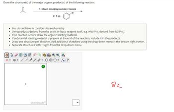 Draw the structure(s) of the major organic product(s) of the following reaction.
1. lithium diisopropylamide/ hexane
Br
2.1 eq.
You do not have to consider stereochemistry.
• Omit products derived from the acidic or basic reagent itself, e.g. HN(i-Pr)2 derived from N(i-Pr)2.
If no reaction occurs, draw the organic starting material.
If substantial starting material is present at the end of the reaction, include it in the products.
• Draw one structure per sketcher. Add additional sketchers using the drop-down menu in the bottom right corner.
Separate structures with + signs from the drop-down menu.
ChemDoodle
کر
8