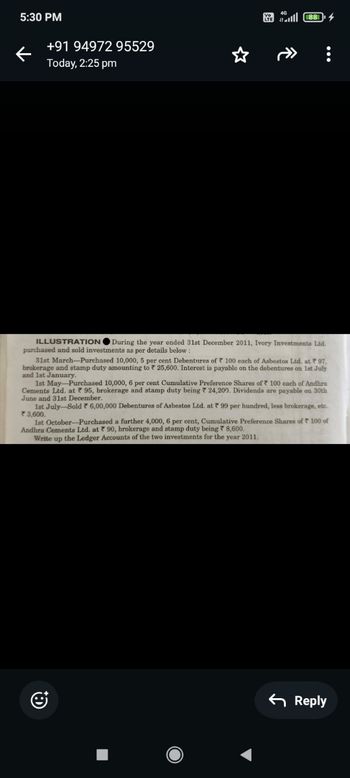 5:30 PM
←
+91 94972 95529
Today, 2:25 pm
*
lll88
ILLUSTRATION
During the year ended 31st December 2011, Ivory Investments Ltd.
purchased and sold investments as per details below:
31st March-Purchased 10,000, 5 per cent Debentures of 100 each of Asbestos Ltd. at 97,
brokerage and stamp duty amounting to 25,600. Interest is payable on the debentures on 1st July
and 1st January.
1st May-Purchased 10,000, 6 per cent Cumulative Preference Shares of 100 each of Andhra
Cements Ltd. at 95, brokerage and stamp duty being 24,200. Dividends are payable on 30th
June and 31st December.
1st July-Sold * 6,00,000 Debentures of Asbestos Ltd. at 99 per hundred, less brokerage, etc.
3,600.
1st October-Purchased a further 4,000, 6 per cent, Cumulative Preference Shares of 100 of
Andhra Cements Ltd. at 90, brokerage and stamp duty being 8,600.
Write up the Ledger Accounts of the two investments for the year 2011.
J
Reply