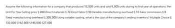 Assume the following information for a company that produced 10,000 units and sold 9,000 units during its first year of operations: Per
Unit Per Year Selling price $ 200 Direct materials $ 72 Direct labor $ 50 Variable manufacturing overhead $ 10 Sales commission $8
Fixed manufacturing overhead $ 300,000 Using variable costing, what is the cost of the company's ending inventory? Multiple Choice $
132,000 $162,000 $140,000 $27,000