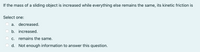If the mass of a sliding object is increased while everything else remains the same, its kinetic friction is
Select one:
a. decreased.
b. increased.
c. remains the same.
d. Not enough information to answer this question.
