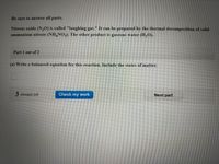 Be sure to answer all parts.
Nitrous oxide (N,0) is called "laughing gas." It can be prepared by the thermal decomposition of solid
ammonium nitrate (NH,NO,3). The other product is gaseous water (H,O).
Part 1 out of 2
(a) Write a balanced equation for this reaction. Include the states of matter.
3 attempts left
Check my work
Next part
