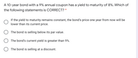 A 10-year bond with a 9% annual coupon has a yield to maturity of 8%. Which of
the following statements is CORRECT? *
If the yield to maturity remains constant, the bond's price one year from now will be
lower than its current price.
The bond is selling below its par value.
The bond's current yield is greater than 9%.
The bond is selling at a discount.
