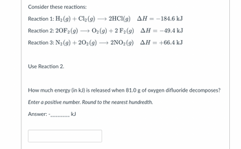 Consider these reactions:
AH = −184.6 kJ
Reaction 1: H₂(g) + Cl₂ (g) → 2HCl(g)
Reaction 2: 20F2 (g) → O2(g) + 2 F2 (g)
AH = -49.4 kJ
Reaction 3: N₂(g) + 2O2(g) → 2NO₂(g) AH = +66.4 kJ
Use Reaction 2.
How much energy (in kJ) is released when 81.0 g of oxygen difluoride decomposes?
Enter a positive number. Round to the nearest hundredth.
Answer: -
kJ