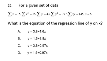 25. For a given set of data
Σx = 15, Σ x² = 55, Σy = 43, Σ y² = 397, Σ xy = 145, n = 5
What is the equation of the regression line of y on x?
y = 3.8+1.6x
y = 1.6+3.8x
y = 3.8+0.97x
y = 1.6+0.97x
A.
B.
C.
D.