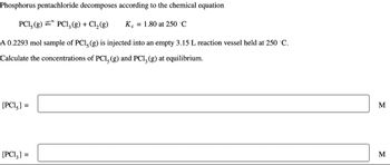 Phosphorus pentachloride decomposes according to the chemical equation
PC1, (g) PC1, (g) + Cl₂ (g)
A 0.2293 mol sample of PC1, (g) is injected into an empty 3.15 L reaction vessel held at 250 °C.
Calculate the concentrations of PC1, (g) and PC1, (g) at equilibrium.
[PC1₂] =
[PC13] =
Kc = 1.80 at 250 °C
M
M