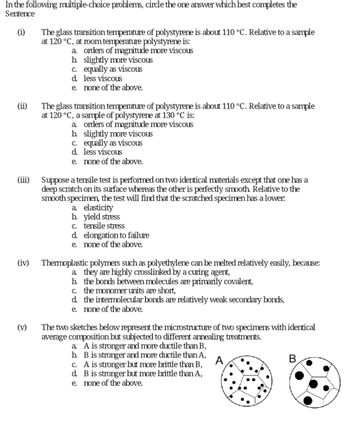 In the following multiple-choice problems, circle the one answer which best completes the
Sentence
(i)
(iii)
(iv)
(v)
The glass transition temperature of polystyrene is about 110 °C. Relative to a sample
at 120 °C, at room temperature polystyrene is:
a. orders of magnitude more viscous
b.
slightly more viscous
c. equally as viscous
less viscous
d.
e. none of the above.
The glass transition temperature of polystyrene is about 110 °C. Relative to a sample
at 120 °C, a sample of polystyrene at 130 °C is:
a orders of magnitude more viscous
b. slightly more viscous
c. equally as viscous
d. less viscous
e.
none of the above.
Suppose a tensile test is performed on two identical materials except that one has a
deep scratch on its surface whereas the other is perfectly smooth. Relative to the
smooth specimen, the test will find that the scratched specimen has a lower.
a. elasticity
b. yield stress
c. tensile stress
d.
elongation to failure
e. none of the above.
Thermoplastic polymers such as polyethylene can be melted relatively easily, because:
a. they are highly crosslinked by a curing agent,
b. the bonds between molecules are primarily covalent,
c. the monomer units are short,
d. the intermolecular bonds are relatively weak secondary bonds,
e. none of the above.
The two sketches below represent the microstructure of two specimens with identical
average composition but subjected to different annealing treatments.
a. A is stronger and more ductile than B,
b. B is stronger and more ductile than A,
c. A is stronger but more brittle than B,
d. B is stronger but more brittle than A,
e. none of the above.
A
B