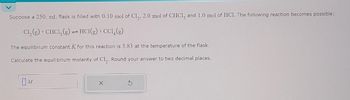 Suppose a 250. mL. flask is filled with 0.10 mol of Cl₂, 2.0 mol of CHCl3 and 1.0 mol of HCl. The following reaction becomes possible:
Cl₂(g) + CHC1₂(g) → HCl(g) +CCl4 (g)
The equilibrium constant K for this reaction is 3.83 at the temperature of the flask.
Calculate the equilibrium molarity of Cl₂. Round your answer to two decimal places.
M
S