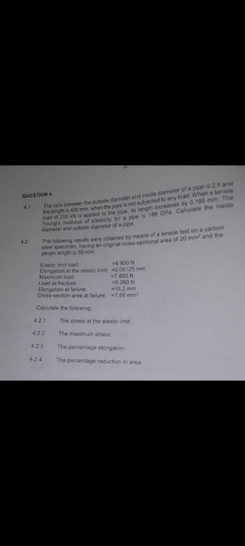 QUESTION 4
4.2
4.1
The ratio between the outside diameter and inside diameter of a pipe is 2,5 and
the length is 400 mm, when the pipe is not subjected to any load. When a tensile
load of 200 kN is applied to the pipe, its length increases by 0,195 mm. The
Young's modulus of elasticity for a pipe is 188 GPa. Calculate the inside
diameter and outside diameter of a pipe.
The following results were obtained by means of a tensile test on a carbon
steel specimen, having an original cross-sectional area of 20 mm² and the
gauge length is 50 mm.
Elastic limit load:
Elongation at the elastic limit: =0,06125 mm
=4 900 N
Maximum load:
=7 650 N
Load at fracture:
=5 050 N
Elongation at failure:
=15,2 mm
Cross-section area at failure:
7,95 mm²
Calculate the following:
4.2.1
The stress at the elastic limit.
4.2.2
The maximum stress.
4.2.3
The percentage elongation.
4.2.4
The percentage reduction in area.