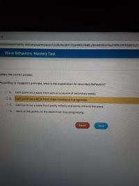 com/assessments-delivery/ua/mt/launch/235/45351173/aHROcHM6Ly9mMS5hcHAUZWRtZW50dwouY2
Wave Behaviors: Mastery Test
Select the correct answer.
According to Huygens's principle, what is the explanation for boundary behaviors?
O A. Each point on a wave front acts as a source of secondary waves.
O B.
Each point on a wye front stops moving as it progresses.
Each point on a wave front partly reflects and partly refracts the wave.
O D.
Most of the points on the wave front stop progressing.
Reset
Next
