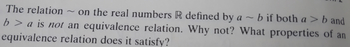 The relation on the real numbers R defined by a ~ b if both a > b and
b> a is not an equivalence relation. Why not? What properties of an
equivalence relation does it satisfy?