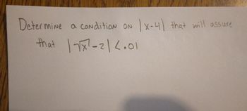 **Problem Statement:**

Determine a condition on \(|x-4|\) that will assure that \(|\sqrt{x} - 2| < 0.01\).

---

**Explanation for Educational Context:**

In this problem, we are given an expression involving an absolute value and a square root. Our goal is to find a condition on \(|x-4|\) which will ensure that the expression \(|\sqrt{x} - 2|\) is less than 0.01. Such problems often involve concepts from calculus and analysis, particularly limits and continuity.

Before proceeding with calculations, consider any constraints on \(x\) due to the square root (i.e., \(x \geq 0\)), and use properties of absolute values to simplify or manipulate the expressions involved.