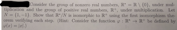 Consider the group of nonzero real numbers, R* = R \ {0}, under mul-
tiplication and the group of positive real numbers, R+, under multiplication. Let
N = {1, -1}. Show that R*/N is isomorphic to R+ using the first isomorphism the-
orem verifying each step. (Hint: Consider the function : R* → R+ be defined by
4(x) = |x|.)
1