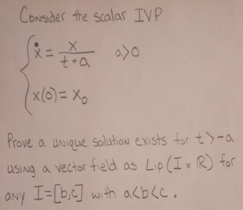 Consider the scalar IVP
X=
✗
t+a
x(o)=xo
a>o
Prove a unique solution exists for t>-a
using a vector field as Lip (Ix R) for
any I=[b.c] with a<b<c.