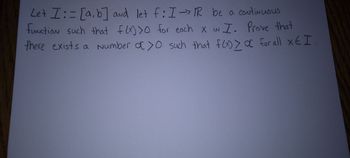 Let \( I := [a, b] \) and let \( f: I \rightarrow \mathbb{R} \) be a continuous function such that \( f(x) > 0 \) for each \( x \) in \( I \). Prove that there exists a number \( \alpha > 0 \) such that \( f(x) \geq \alpha \) for all \( x \in I \).