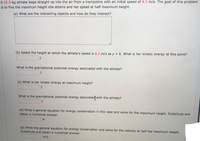 A 55.5-kg athlete leaps straight up into the air from a trampoline with an initial speed of 8.2 m/s. The goal of this problem
is to find the maximum height she attains and her speed at half maximum height.
(a) What are the interacting objects and how do they interact?
(b) Select the height at which the athlete's speed is 8.2 m/s as y = 0. What is her kinetic energy at this point?
%3D
What is the gravitational potential energy associated with the athlete?
(c) What is her kinetic energy at maximum height?
What is the gravitational potential energy associated with the athlete?
(d) Write a general equation for energy conservation in this case and solve for the maximum height. Substitute and
obtain a numerical answer.
m
(e) Write the general equation for energy conservation and solve for the velocity at half the maximum height.
Substitute and obtain a numerical answer.
m/s
