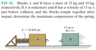 F15-11. Blocks A and B have a mass of 15 kg and 10 kg,
respectively. If A is stationary and B has a velocity of 15 m/s
just before collision, and the blocks couple together after
impact, determine the maximum compression of the spring.
15 m/s
k = 10 kN/m
