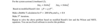 For the system acetone(1)/methanol (2),
Iny₁ = 0.64x
Based on modified Raoult's law y,P = x,y,P
Iny2 = 0.66x
Make a Bubble T calculation for P = 200 kPa, and x₁ = 0.4
Make 3rd iterations.
Repeat to solve the above problem based on modified Raoult's law and the Wilson and NRTL
equations. You can use Excel software to resolve this problem.