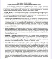 Case Study: PIMS - HIMS
(Pakistan Institute of Medical Sciences - Hlospital Information Management System)
Pakistan Insititute of medical sciences (PIMS) wants to develop a hospital information
management system (HIMS) the main purpose of the system will be to manage the information related
to the different types of patents visiting the hospital. The system will also manage the information
about the different doctors who address the patients in the all wards of hospital.
The PIMS – HIMS is an information system that will be used in different department of hospital. We
wanted to develop this system is in time no more than 6 months. Our hospitals IT team will coordinate
with your software organization and take feedback at weekly basis so that we can timely ensure the
delivery of our software system. The key features of the system are:
1. Emergency care management: Hospital reception staff will insert records for patient's emergency
treatment, The system will instantly generate the patient deposit slip for critical patent and
information will be transferred to corresponding doctor and medical staff. If the patients old record
is available the doctor will also be able to see his medical history. All the emergency test required
for the patient will be forwarded to medical lab staff using PIMS-HIMS. The lab staff will be able
to see the test prescribed for patient and then after the test of patient the lab staff will upload the lab
test report at PIMS-HIMS.
2. Patient Management: According to the policy of hospital Pat-IN (Patient identification number)
should will be issued to each patient. The policy for the issuing the Pat-IN is mentioned in hospital
rules and regulations document. The system will keep the record of all patients and schedule their
upcoming appointments with doctors moreover system should be able to issues warmings if deadline
to meet doctor passed away.
3. Admin Staff & Reporting: The admin staff should be able to generate monthly reports & statistics
showing the number of patients treated at cach ward and department, the number of patients who
have entered and left the care system, number of patients sectioned, the drugs prescribed and their
costs. The system should be providing the report of 1000 patients in no more than 10 minutes. In
other words, system should be fast enough to generate 100 reports per minute.
4. Data Analysis: The system should be able to perform the data analysis by calculating the total
number of patients who visited the hospital on daily basis, how many patients are checked by each
r of
doctor. Categorization of patients with respect to the types of mental illness. Data analysis of tests
conducted on daily basis along with the medication suggested to patents. Data should be quite casy
to interpret and visualization of information should be truly clear so that any hospital user maybe it
is a doctor or administrator can understand the visual results in less than 5 minutes. The system
should support a web portal that can be accessed using the both mobile devices and computers of
different screen sizes. System should be supported with the local servers and cloud storage for the
data backup. The privacy of our patients' data is significant issue so proper password and pin
automation mechanisms should be implemented. Our system should also be able to communicate
with Old PMS (Patient Management System) and PMDC (Pakistan Medical and Dental Council)
ERP system so that data related to attendance and availability of doctors can also be shared with
PMDC.
