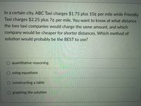 In a certain city, ABC Taxi charges $1.75 plus 10¢ per mile while Friendly
Taxi charges $2.25 plus 7¢ per mile. You want to know at what distance
the two taxi companies would charge the same amount, and which
company would be cheaper for shorter distances. Which method of
solution would probably be the BEST to use?
quantitative reasoning
using equations
constructing a table
O graphing the solution
