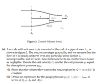 U2
v(r)
A(x)
A2
A1
Figure 2: Control Volume for (a)
(a) A nozzle with exit area A, is mounted at the end of a pipe of area A1, as
shown in figure 2. The nozzle converges gradually, and we assume that the
flow in it is steady, uniform over any particular cross-section x,
incompressible, and inviscid. Gravitational effects are, furthermore, taken
as negligible. Denote the exit velocity U2 and let the exit pressure p2 equal
the atmospheric pressure patm-
(i) Show that the volume flow rate in the nozzle given by Q = v(x)A(x) is
constant.
(ii) Derive an expression for the gauge pressure p,(x) = p(x) – Patm, in
terms of Q, p, A2 and A(x).
