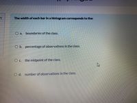 The width ofeach bar In a histogram corresponds to the:
O a.
boundaries of the class.
O b. percentage of observations in the class.
O c. the midpoint of the class.
O d. number of observations in the class.
