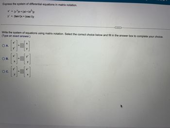 Express the system of differential equations in matrix notation.
x' = (e ¹)x+ (at + bt³)y
y' = (tan t)x+ (csct)y
Write the system of equations using matrix notation. Select the correct choice below and fill in the answer box to complete your choice.
(Type an exact answer.)
O A.
OB.
O C.
X'
y'
=
X
y
[-]
0-40