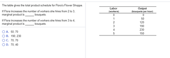 The table gives the total product schedule for Flora's Flower Shoppe.
If Flora increases the number of workers she hires from 2 to 3,
marginal product is
bouquets.
If Flora increases the number of workers she hires from 3 to 4,
marginal product is bouquets.
A. 50; 70
B. 190; 230
O C. 70; 70
O D. 70; 40
Labor
(workers)
0
GAWNO
1
2
3
4
5
Output
(bouquets per hour)
0
50
120
190
230
150