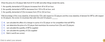 When the price of a CD player falls from $110 to $90 and other things remain the same,
1. the quantity demanded of CD players increases from 40 to 60 an hour,
2. the quantity demanded of MP3s decreases from 105 to 95 an hour, and
3. the quantity demanded of CDs increases from 276 to 324 an hour.
With knowledge of the cross elasticity of demand for CDs with respect to CD players and the cross elasticity of demand for MP3s with respect
to CD players, the owner of a business that sells CDs and CD players
A. can calculate the effect of a change in a price of a CD player on his competition that sell MP3s
B. can determine the price of a CD player that maximizes his revenue from CDs and CD players
C. can calculate the quantity of MP3s supplied
D. can calculate the quantity of CDs supplied
O E. Both A and B are correct.
Click to select your answer.