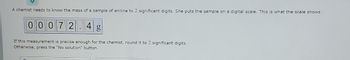 A chemist needs to know the mass of a sample of aniline to 2 significant digits. She puts the sample on a digital scale. This is what the scale shows:
00072.4 g
If this measurement is precise enough for the chemist, round it to 2 significant digits.
Otherwise, press the "No solution" button.