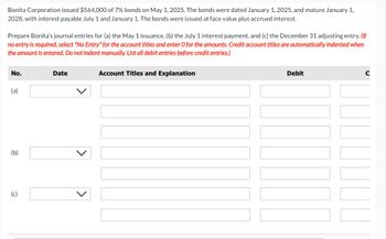 Bonita Corporation issued $564,000 of 7% bonds on May 1, 2025. The bonds were dated January 1, 2025, and mature January 1,
2028, with interest payable July 1 and January 1. The bonds were issued at face value plus accrued interest.
Prepare Bonita's journal entries for (a) the May 1 issuance, (b) the July 1 interest payment, and (c) the December 31 adjusting entry. (If
no entry is required, select "No Entry" for the account titles and enter O for the amounts. Credit account titles are automatically indented when
the amount is entered. Do not indent manually. List all debit entries before credit entries.)
No.
(a)
(b)
(c)
Date
Account Titles and Explanation
Debit
C